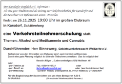 Der Karsdorfer Dorfclub e.V. informiert : Als eine gute Tradition und als Beitrag zur Verkehrssicherheit für Karsdorfer und die Bewohner von Rabenau mit seinen Ortsteilen findet am 26.11.2025 19:00 Uhr im großen Clubraum in Karsdorf, Schäfereiweg
eine Verkehrsteilnehmerschulung statt.
Themen: Alkohol und Medikamente und Cannabis Durchführender: Herr Binnewerg, Gebietsverkehrswacht Weißeritz e.V.
Teilnehmer aus den Ortsteilen von Rabenau sind auch herzlich willkommen. Damit eine gute Planung möglich ist bitte die Teilnahme anmelden. Das ist möglich bei
Kerstin Alliger , (Lebensmittelgeschäft) Heidestr. 46 oder - per Telefon ab Tel.: 03504-619733 oder - per Email an ferien@gebirgsblick.net oder (wer kein Internet hat) - per Mitteilung Günther Rasch, Gebirgsblick 29, 01734 Rabenau OT Karsdorf Für die Begleichung der Kosten bitten wir um einen Betrag von 1,00 €. Ihr Dorfclub (Die maximale Teilnehmerzahl 40 Personen )